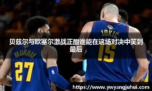 贝兹尔与欧塞尔激战正酣谁能在这场对决中笑到最后