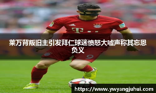 莱万背叛旧主引发拜仁球迷愤怒大嘘声称其忘恩负义